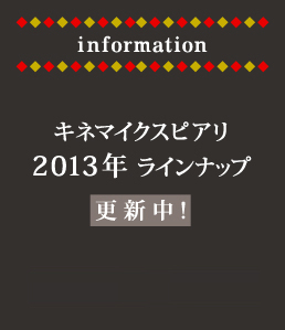 information キネマイクスピアリ
2013年ラインナップ公開中！