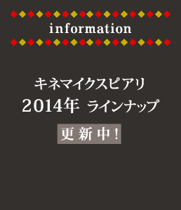 information キネマイクスピアリ
2014年ラインナップ更新中！