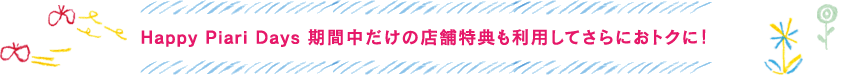 Happy Piari Days期間中だけの店舗特典も利用してさらにおトクに！